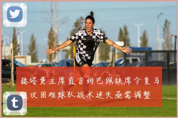 赫塔费主席直言姆巴佩缺席令皇马进攻困难球队战术迷失亟需调整