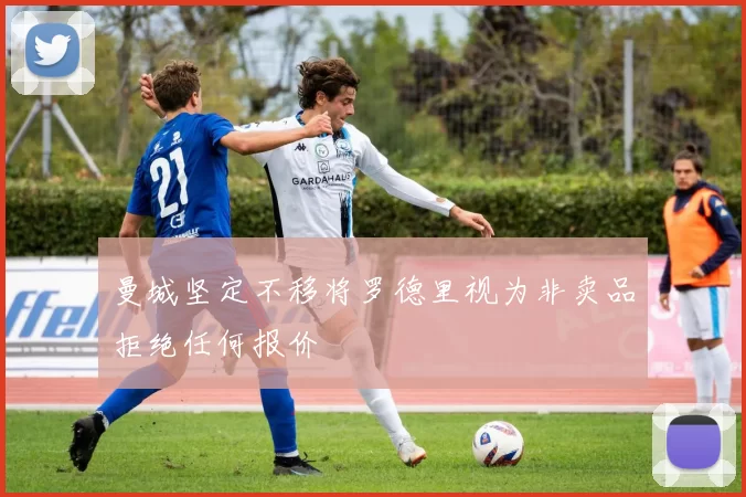曼城坚定不移将罗德里视为非卖品拒绝任何报价