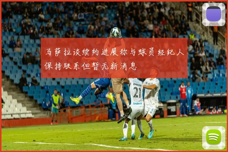 马萨拉谈续约进展称与球员经纪人保持联系但暂无新消息