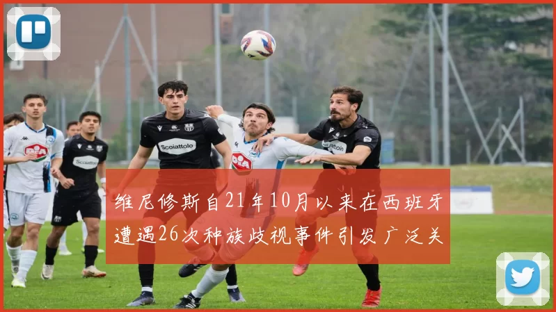 维尼修斯自21年10月以来在西班牙遭遇26次种族歧视事件引发广泛关注