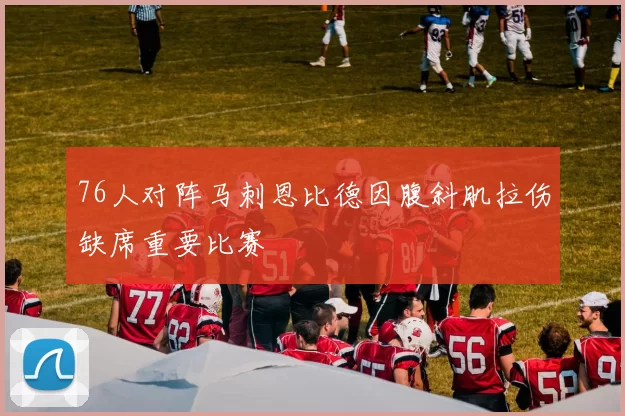 76人对阵马刺恩比德因腹斜肌拉伤缺席重要比赛