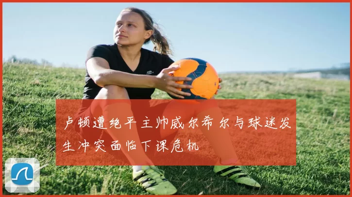 卢顿遭绝平主帅威尔希尔与球迷发生冲突面临下课危机