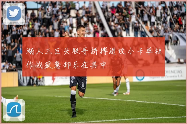 湖人三巨头联手拼搏进攻小卡单核作战疲惫却乐在其中