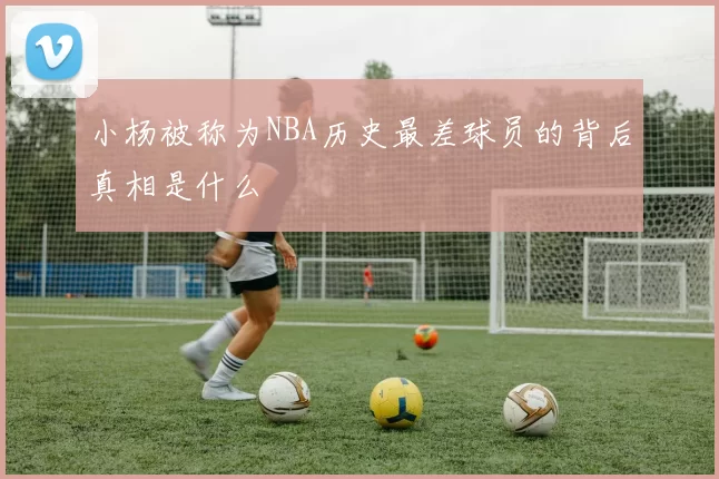 小杨被称为NBA历史最差球员的背后真相是什么