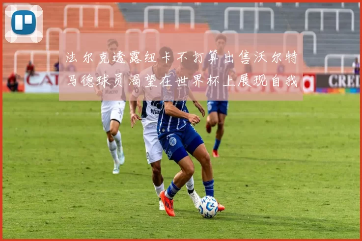 法尔克透露纽卡不打算出售沃尔特马德球员渴望在世界杯上展现自我