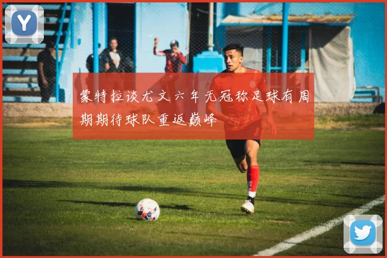 蒙特拉谈尤文六年无冠称足球有周期期待球队重返巅峰