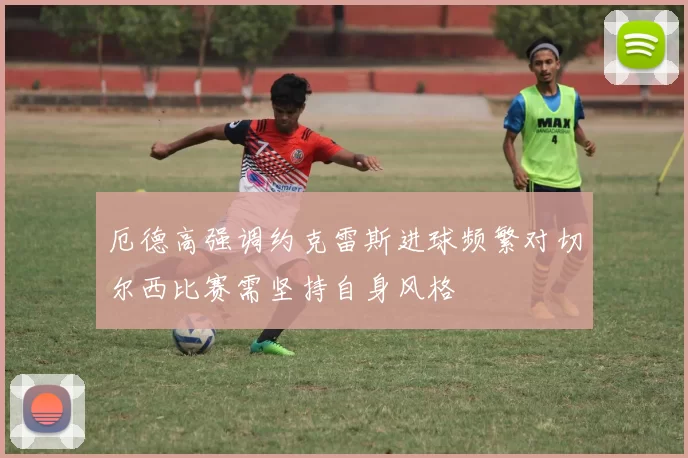 厄德高强调约克雷斯进球频繁对切尔西比赛需坚持自身风格