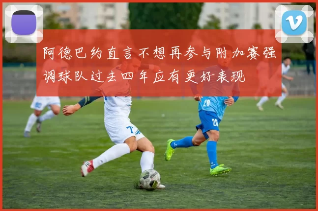 阿德巴约直言不想再参与附加赛强调球队过去四年应有更好表现
